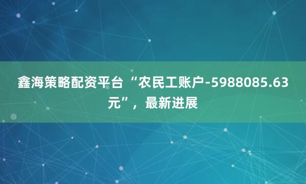 鑫海策略配资平台 “农民工账户-5988085.63元”，最新进展
