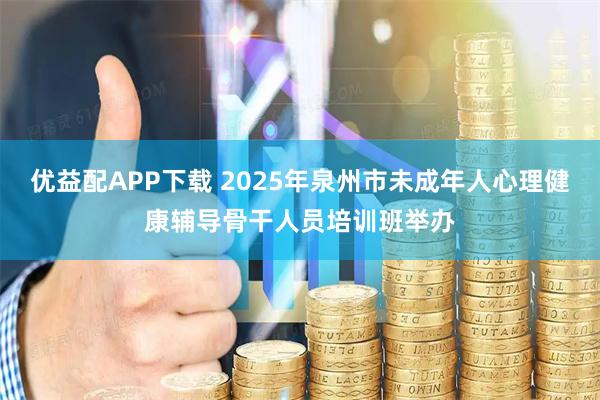 优益配APP下载 2025年泉州市未成年人心理健康辅导骨干人员培训班举办