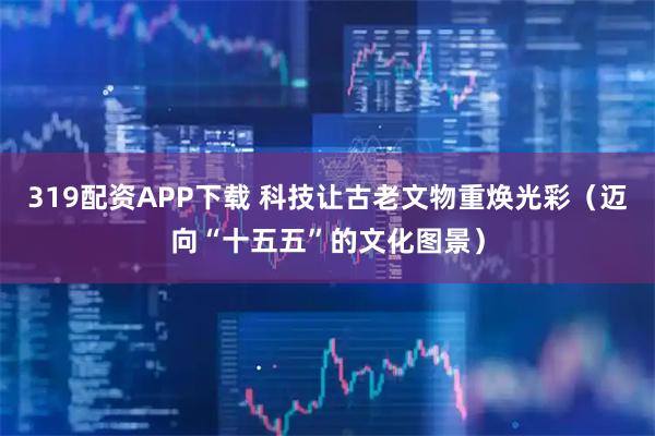 319配资APP下载 科技让古老文物重焕光彩（迈向“十五五”的文化图景）