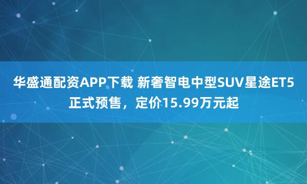 华盛通配资APP下载 新奢智电中型SUV星途ET5正式预售，定价15.99万元起