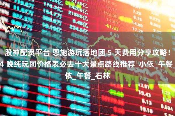 股神配资平台 恩施游玩落地团 5 天费用分享攻略！5 天 4 晚纯玩团价格表必去十大景点路线推荐_小依_午餐_石林