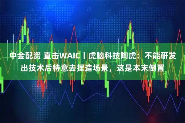中金配资 直击WAIC丨虎脑科技陶虎：不能研发出技术后特意去捏造场景，这是本末倒置