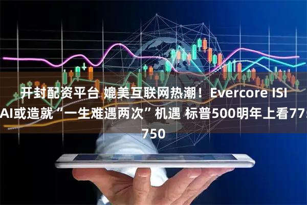 开封配资平台 媲美互联网热潮！Evercore ISI：AI或造就“一生难遇两次”机遇 标普500明年上看7750