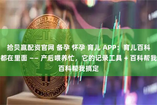 拾贝赢配资官网 备孕 怀孕 育儿 APP：育儿百科知识都在里面 —— 产后喂养忙，它的记录工具 + 百科帮我搞定