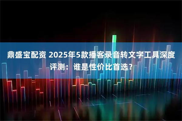 鼎盛宝配资 2025年5款播客录音转文字工具深度评测：谁是性价比首选？