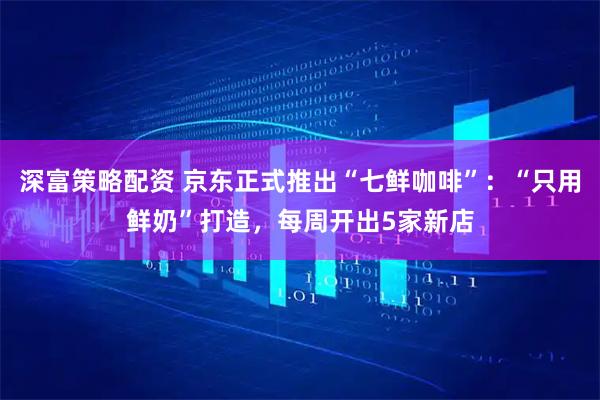 深富策略配资 京东正式推出“七鲜咖啡”：“只用鲜奶”打造，每周开出5家新店