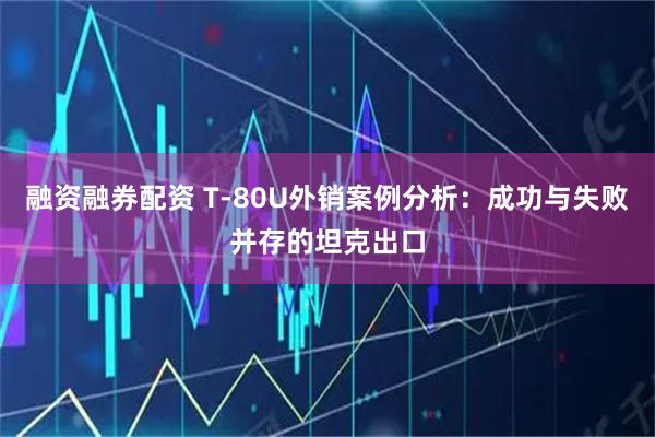 融资融券配资 T‑80U外销案例分析：成功与失败并存的坦克出口