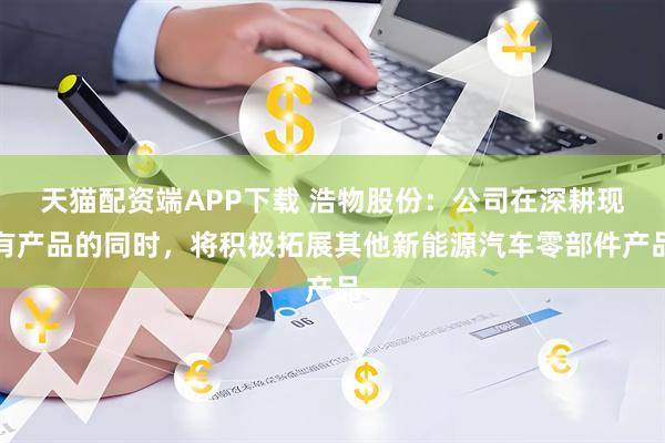 天猫配资端APP下载 浩物股份：公司在深耕现有产品的同时，将积极拓展其他新能源汽车零部件产品
