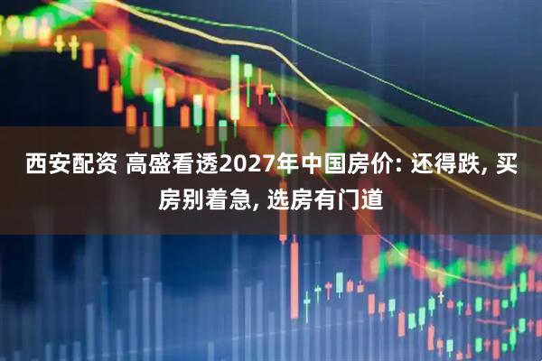 西安配资 高盛看透2027年中国房价: 还得跌, 买房别着急, 选房有门道