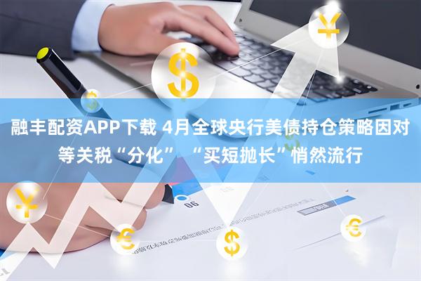 融丰配资APP下载 4月全球央行美债持仓策略因对等关税“分化”  “买短抛长”悄然流行