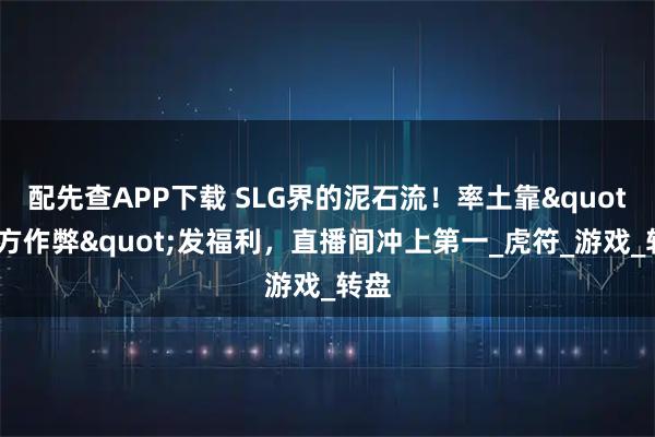 配先查APP下载 SLG界的泥石流！率土靠"官方作弊"发福利，直播间冲上第一_虎符_游戏_转盘