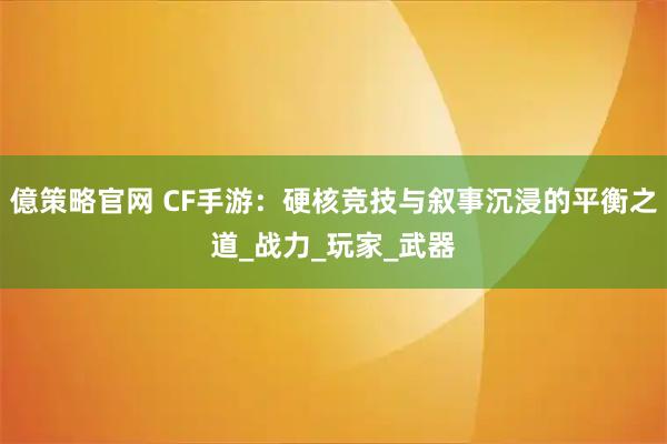 億策略官网 CF手游：硬核竞技与叙事沉浸的平衡之道_战力_玩家_武器