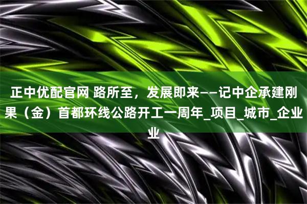 正中优配官网 路所至，发展即来——记中企承建刚果（金）首都环线公路开工一周年_项目_城市_企业