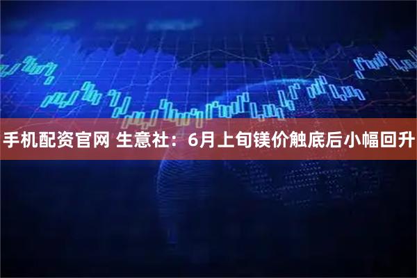 手机配资官网 生意社：6月上旬镁价触底后小幅回升